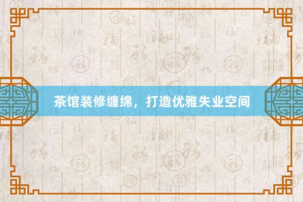 茶馆装修缠绵，打造优雅失业空间