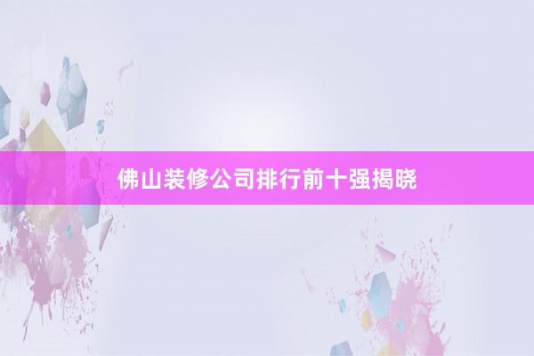 佛山装修公司排行前十强揭晓