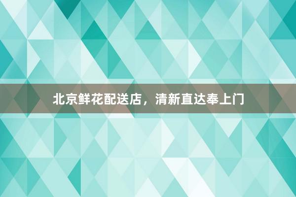 北京鲜花配送店，清新直达奉上门